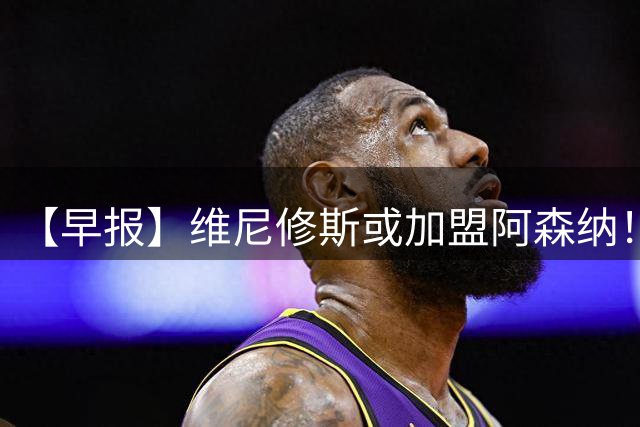 【早报】维尼修斯或加盟阿森纳！皇马敲定迪奥曼德！