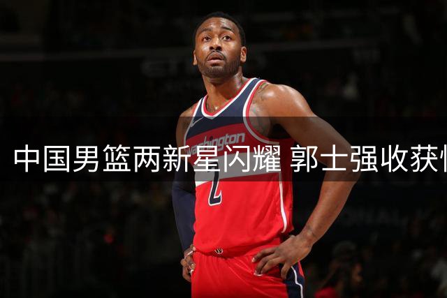 中国男篮两新星闪耀 郭士强收获惊喜与烦恼
