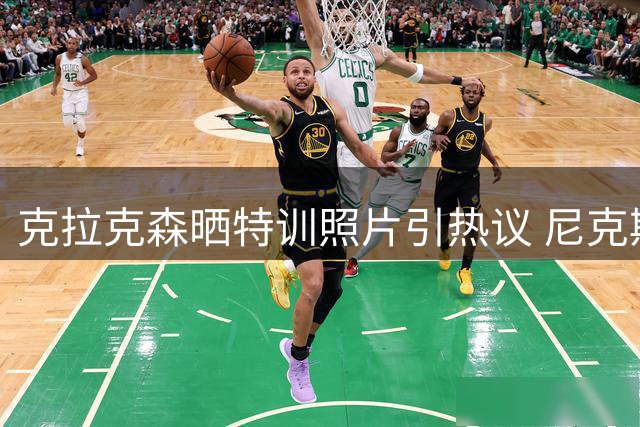 克拉克森晒特训照片引热议 尼克斯冠军成员休赛期苦练备战新赛季