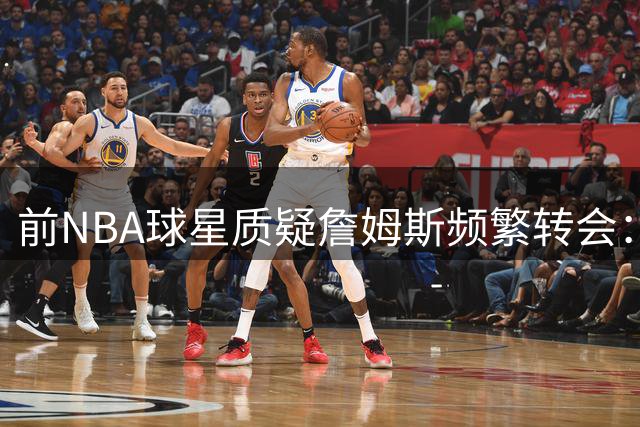 前NBA球星质疑詹姆斯频繁转会：坚守一城曾是超巨标配