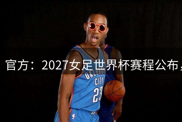 官方：2027女足世界杯赛程公布，6月24日在马拉卡纳球场踢揭幕战