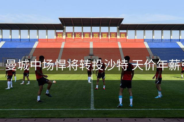 曼城中场悍将转投沙特 天价年薪引发足坛震动