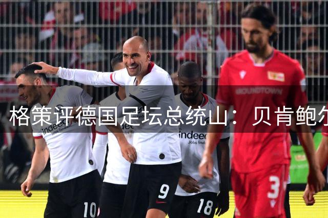 格策评德国足坛总统山：贝肯鲍尔、盖德·穆勒、马特乌斯、诺伊尔