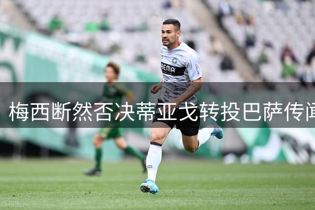 梅西断然否决蒂亚戈转投巴萨传闻，诺坎普传奇未来几何？