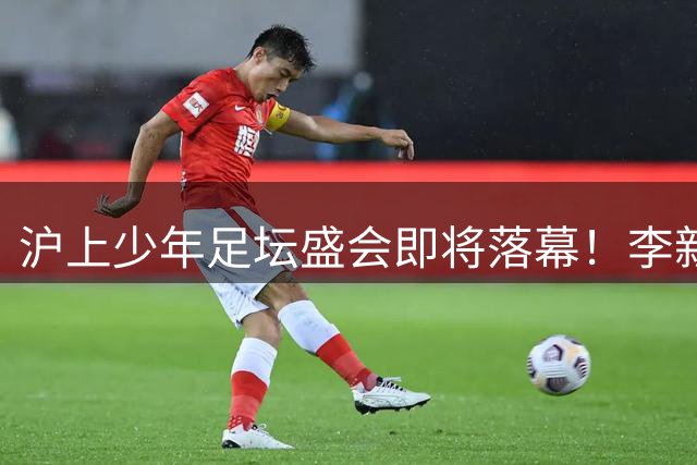 沪上少年足坛盛会即将落幕！李新翔用德比战进球寄语师弟