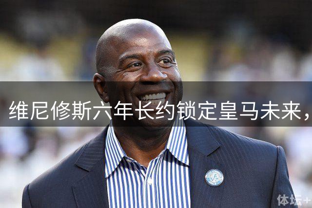 维尼修斯六年长约锁定皇马未来，穆帅盛赞续约决定