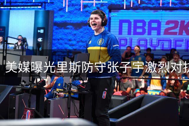 美媒曝光里斯防守张子宇激烈对抗 纠缠不休终被判犯规