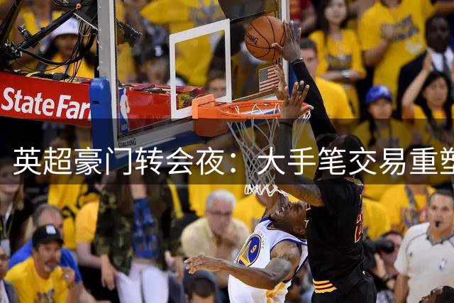 英超豪门转会夜：大手笔交易重塑争冠格局