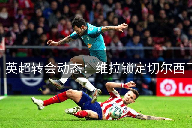 英超转会动态：维拉锁定切尔西飞翼 强制买断条款成谈判焦点