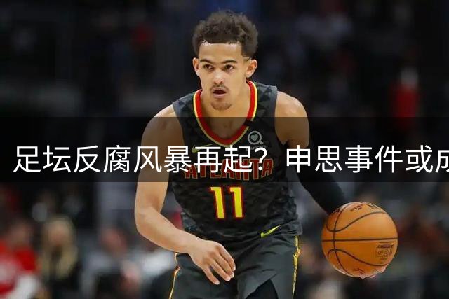 足坛反腐风暴再起？申思事件或成行业整顿新导火索