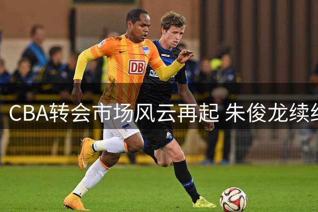 CBA转会市场风云再起 朱俊龙续约广厦引发连锁反应